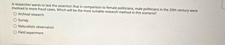 A researcher wants to test the assertion that in comparison to female politicians, male politicians in the 20th century were
involved in more fraud cases. Which will be the most suitable research method in this scenario?
Archival research
Survey
Naturalistic observation
Field experiment