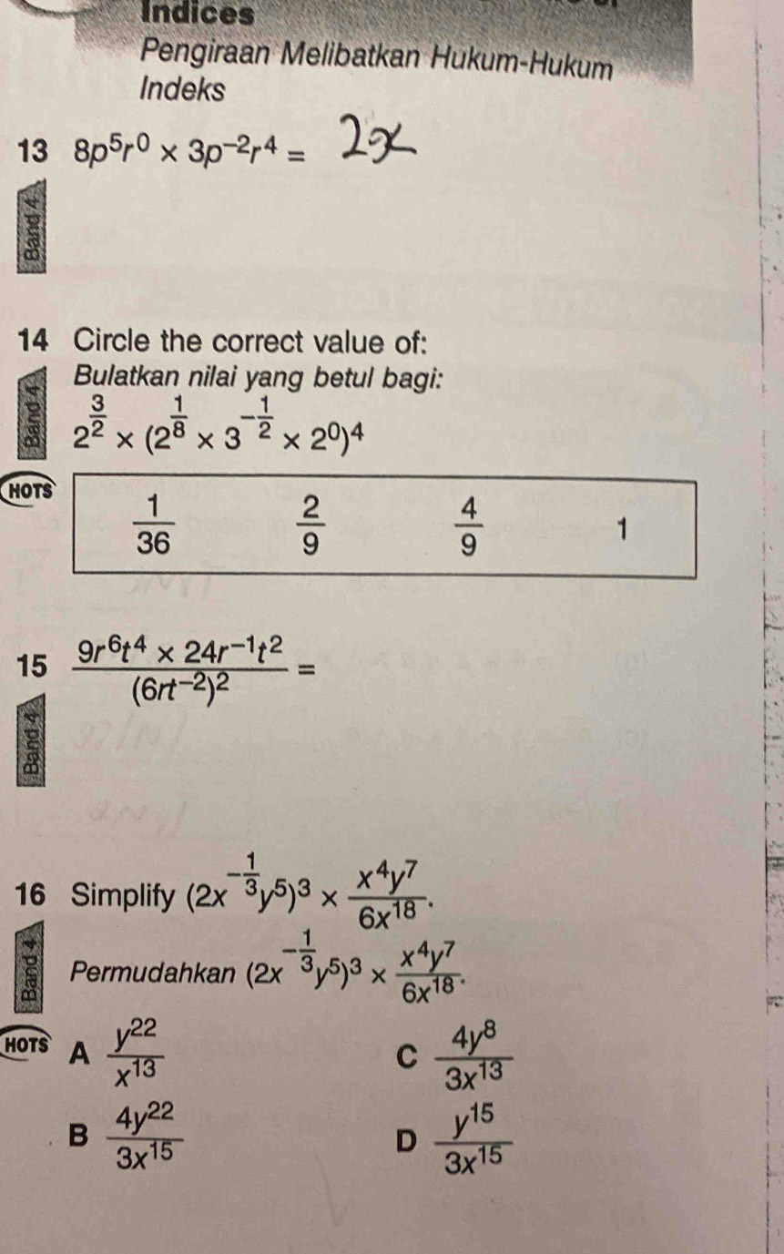 Indices
Pengiraan Melibatkan Hukum-Hukum
Indeks
13 8p^5r^0* 3p^(-2)r^4=
8
14 Circle the correct value of:
Bulatkan nilai yang betul bagi:
2 2^(frac 3)2* (2^(frac 1)8* 3^(-frac 1)2* 2^0)^4
H
15 frac 9r^6t^4* 24r^(-1)t^2(6rt^(-2))^2=
16 Simplify (2x^(-frac 1)3y^5)^3*  x^4y^7/6x^(18) .
a Permudahkan (2x^(-frac 1)3y^5)^3*  x^4y^7/6x^(18) .
HOTS A  y^(22)/x^(13)   4y^8/3x^(13) 
C
B  4y^(22)/3x^(15) 
D  y^(15)/3x^(15) 