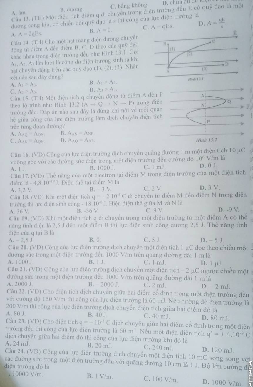 A. âm B. dương. C. bằng không. D. chưa đu đu kiệ
Câu 13. (TH) Một điện tích điểm q di chuyển trong điện trường đều E có quỹ đạo là một
đường cong kin, có chiều dài quỹ đạo là s thì công của lực điện trưởng là
A. A=2qEs.
B. A=0. C. A=qEs. D. A= qE/s .
Câu 14. (TH) Cho một hạt mang điện dương chuyển
động từ điểm A đến điểm B, C, D theo các quỹ đạo
khác nhau trong điện trường đều như Hinh 13.1. Gọi
A_1,A_2,A_3 lần lượt là công do điện trưởng sinh ra khi
hạt chuyên động trên các quỹ đạo (1), (2), (3). Nhận 
xét nào sau đây đúng?
A. A_1>A_3.
B. A_1>A_2.
C. A_2>A_3.
D. A_3>A_1.
Câu 15. (TH) Một điện tích q chuyển động từ điểm A đế
theo lộ trình như Hình 1 3.2(Ato Qto Nto P) trong đ
trường đều. Đáp án nào sau đãy là đúng khi nói về môi qEj
hhat e giữa công của lực điện trường làm dịch chuyển điện 
trên từng đoạn đường?
A. A_AQ=A_QN. B. A_AN=A_NP.
C. A_AN=A_QN D. A_AQ=A_AP.
Câu 16. (VD) Công của lực diện trường dịch chuyên quãng đường 1 m một điện tích 10 μC
vuông góc với các đường sức điện trong một điện trường đều cường độ 10^6 V/m là
A. 1 J. B. 1000 J C. 1 mJ. D. 0 J.
Câu I7. (VD) Thể năng của một electron tại điểm M trong điện trường của một điện tích
điểm 1a-4,8.10^(-19)J. Điện thể tại điểm M là
A. 3,2 V. B. - 3 V C. 2 V. D. 3 V.
Câu 18. (VD) Khi một điện tích q=-2.10^(-6)C di chuyền từ điểm M đến điểm N trong điện
trường thì lực điện sinh công - 18 10^(-6)J Hiệu điện thể giữa M và N là
A. 36 V. B. -36 V. C. 9 V. D. -9 V.
Câu 19. (VD) Khi một điện tích q di chuyển trong một điện trường từ một điểm A có thể
năng tĩnh điện là 2,5 J đến một điểm B thì lực điện sinh công dương 2,5 J. Thế năng tĩnh
điện của q tại B là
A. - 2,5 J. B. 0. C. 5 J. D. - 5 J.
Câu 20. (VD) Công của lực điện trường dịch chuyền một điện tích 1 μC dọc theo chiều một
đường sức trong một điện trường đều 1000 V/m trên quãng đường dài 1 m là
A. 1000 J. B. 1 J C. 1 mJ. D. 1 µJ.
Câu 21. (VD) Công của lực điện trường dịch chuyên một điện tích − 2 μC ngược chiều một
đường sức trong một điện trường đều 1000 V/m trên quãng đường dài 1 m là
A. 2000 J. B. - 2000 J. C. 2 mJ. D. - 2 mJ.
Câu 22. (VD) Cho điện tích dịch chuyền giữa hai điểm cố định trong một điện trường đều
với cường độ 150 V/m thì công của lực điện trường là 60 mJ. Nếu cường độ điện trường là
200 V/m thì công của lực điện trường dịch chuyển điện tích giữa hai điểm đó là
A. 80 J. B. 40 J. C. 40 mJ. D. 80 mJ.
Câu 23. (VD) Cho điện tích q=+10^(-8)C dịch chuyền giữa hai điểm cố định trong một điện
trường đều thì công của lực điện trường là 60 mJ. Nếu một điện điện tích q^,=+4.10^(-9)C
dịch chuyển giữa hai điểm đó thì công của lực điện trường khi đó là
A. 24 mJ. B. 20 mJ. C. 240 mJ. D. 120 mJ.
Câu 24. (VD) Công của lực điện trường dịch chuyền một điện tích 10 mC song song với
các đường sức trong một điện trường đều với quãng đường 10 cm là 1 J. Độ lớn cường độ
điện trường đó là
, 10000 V/m. B. l V/m. C. 100 V/m. D. 1000 V/m.