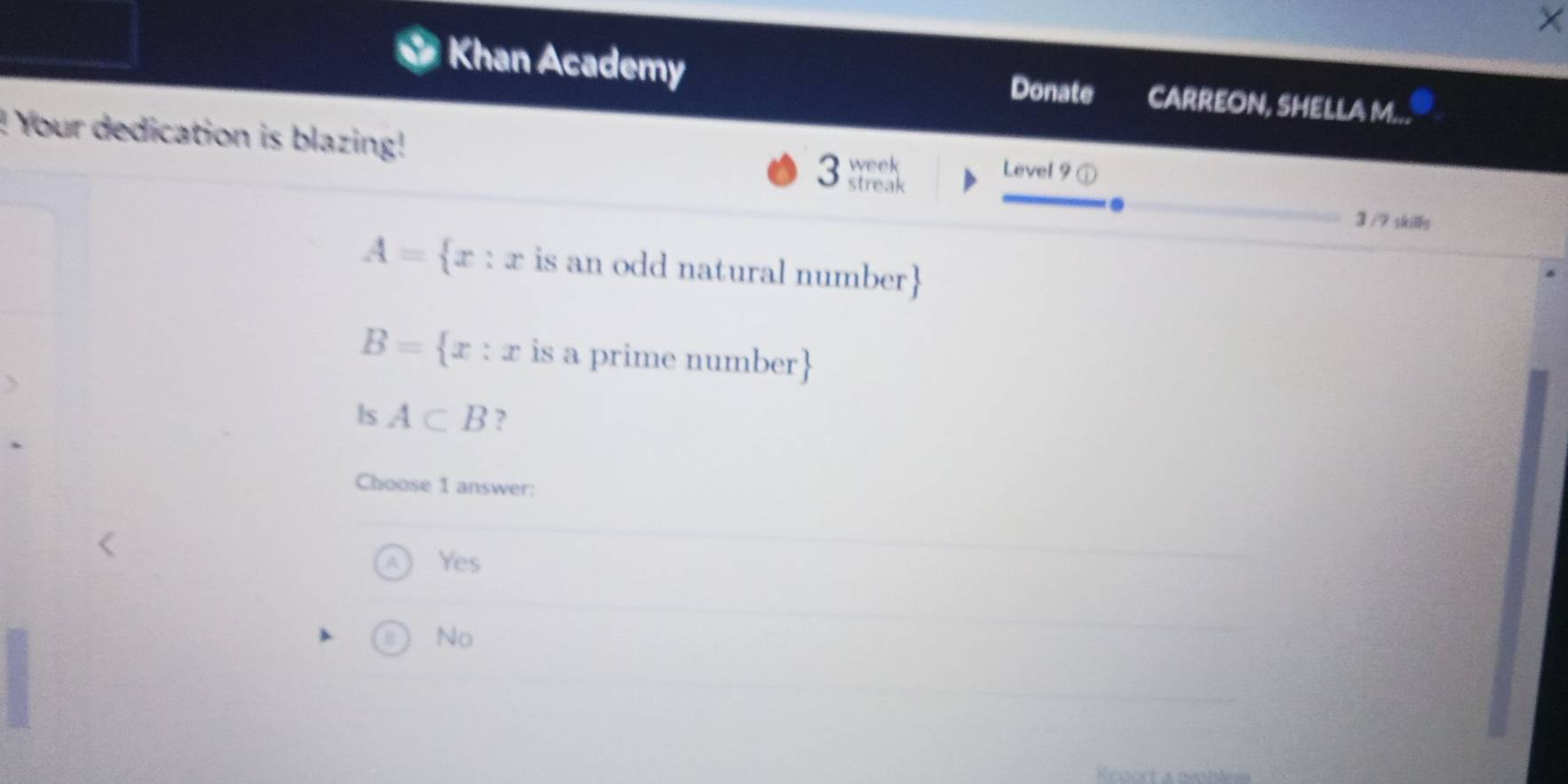 Khan Academy Donate CARREON, SHELLA M...
! Your dedication is blazing! 3 streak week Level 9
3 /7 skilly
A= x:x is an odd natural number
B= x:x is a prime number
ls A⊂ B ?
Choose 1 answer:
Yes
No