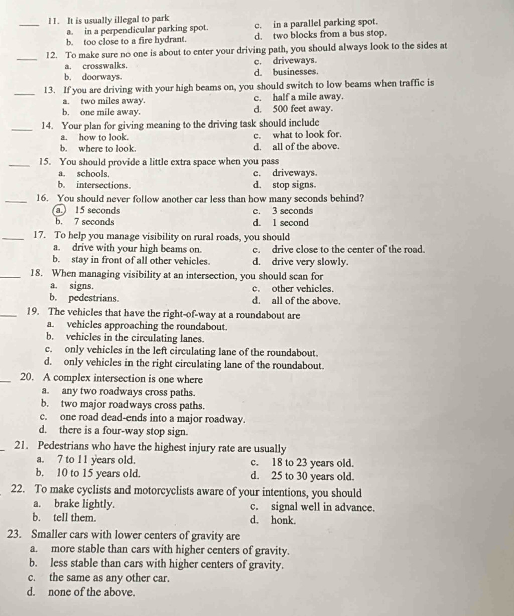 l1. It is usually illegal to park
a. in a perpendicular parking spot. c. in a parallel parking spot.
b. too close to a fire hydrant. d. two blocks from a bus stop.
_
12. To make sure no one is about to enter your driving path, you should always look to the sides at
a. crosswalks. c. driveways.
b. doorways. d. businesses.
_13. If you are driving with your high beams on, you should switch to low beams when traffic is
a. two miles away. c. half a mile away.
b. one mile away. d. 500 feet away.
_14. Your plan for giving meaning to the driving task should include
a. how to look. c. what to look for.
b. where to look. d. all of the above.
_15. You should provide a little extra space when you pass
a. schools. c. driveways.
b. intersections. d. stop signs.
_16. You should never follow another car less than how many seconds behind?
a. 15 seconds c. 3 seconds
b. 7 seconds d. 1 second
_17. To help you manage visibility on rural roads, you should
a. drive with your high beams on. c. drive close to the center of the road.
b. stay in front of all other vehicles. d. drive very slowly.
_18. When managing visibility at an intersection, you should scan for
a. signs. c. other vehicles.
b. pedestrians. d. all of the above.
_19. The vehicles that have the right-of-way at a roundabout are
a. vehicles approaching the roundabout.
b. vehicles in the circulating lanes.
c. only vehicles in the left circulating lane of the roundabout.
d. only vehicles in the right circulating lane of the roundabout.
_20. A complex intersection is one where
a. any two roadways cross paths.
b. two major roadways cross paths.
c. one road dead-ends into a major roadway.
d. there is a four-way stop sign.
_21. Pedestrians who have the highest injury rate are usually
a. 7 to 11 years old. c. 18 to 23 years old.
b. 10 to 15 years old. d. 25 to 30 years old.
22. To make cyclists and motorcyclists aware of your intentions, you should
a. brake lightly. c. signal well in advance.
b. tell them. d. honk.
23. Smaller cars with lower centers of gravity are
a. more stable than cars with higher centers of gravity.
b. less stable than cars with higher centers of gravity.
c. the same as any other car.
d. none of the above.
