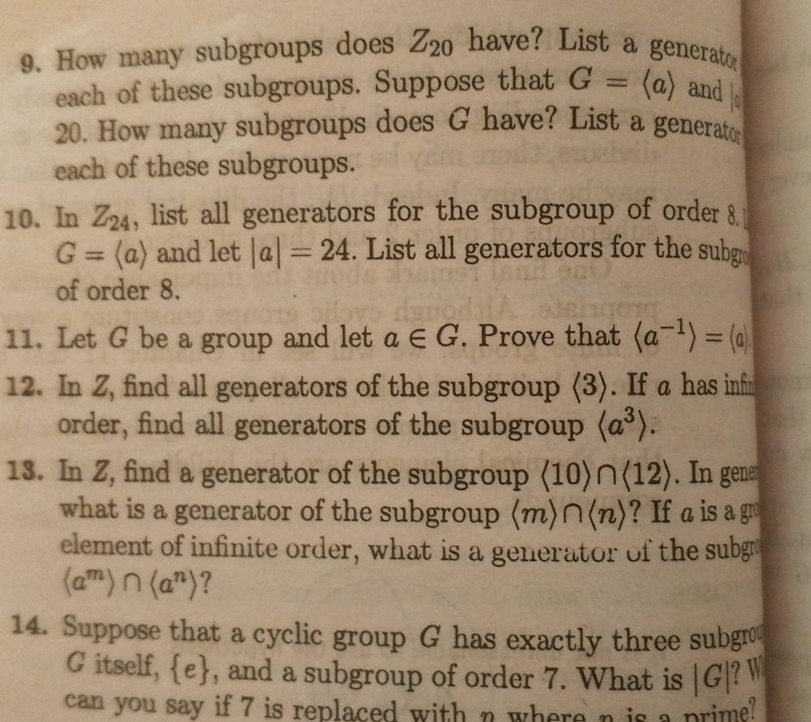 How many subgroups does Z_20 have? List a generato 
each of these subgroups. Suppose that G=langle arangle and
20. How many subgroups does G have? List a generato 
each of these subgroups. 
10. In Z_24 , list all generators for the subgroup of order 8.
G=langle arangle and let |a|=24. List all generators for the subg 
of order 8. 
11. Let G be a group and let a∈ G. Prove that langle a^(-1)rangle =langle arangle
12. In Z, find all generators of the subgroup (3). If a has infm 
order, find all generators of the subgroup langle a^3rangle. 
13. In Z, find a generator of the subgroup langle 10rangle ∩ langle 12rangle. In gene 
what is a generator of the subgroup (m) nlangle nrangle ? If a is a gro 
element of infinite order, what is a generator of the subgr
(a^m)∩ (a^n) ? 
14. Suppose that a cyclic group G has exactly three subgrow 
G itself,  e , and a subgroup of order 7. What is |G| ? W 
can you say if 7 is replaced with n where n is a prime?