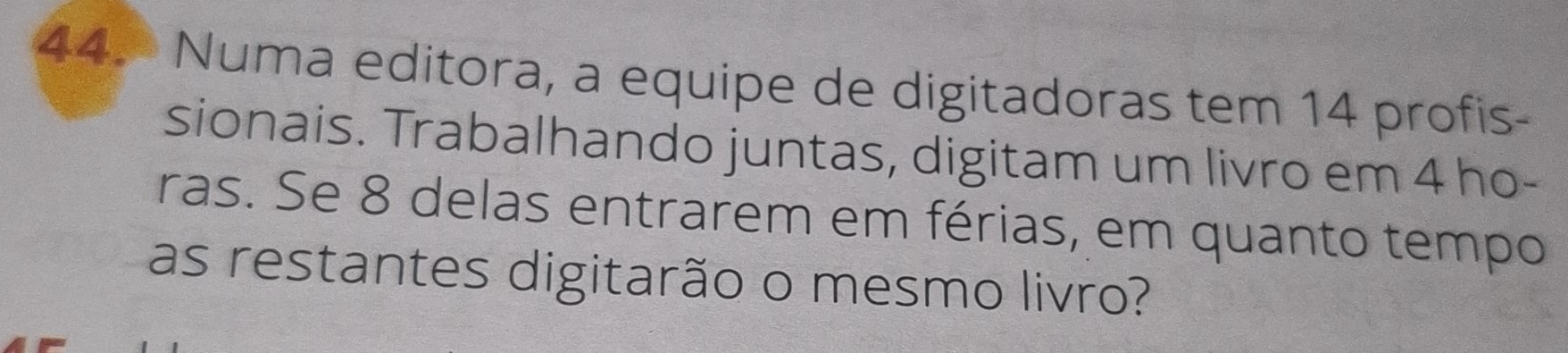 Numa editora, a equipe de digitadoras tem 14 profis- 
sionais. Trabalhando juntas, digitam um livro em 4 ho- 
ras. Se 8 delas entrarem em férias, em quanto tempo 
as restantes digitarão o mesmo livro?