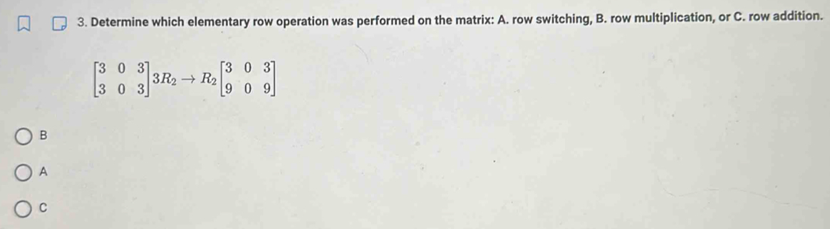 Determine which elementary row operation was performed on the matrix: A. row switching, B. row multiplication, or C. row addition.
beginbmatrix 3&0&3 3&0&3endbmatrix 3R_2to R_2beginbmatrix 3&0&3 9&0&9endbmatrix
B 
A 
C