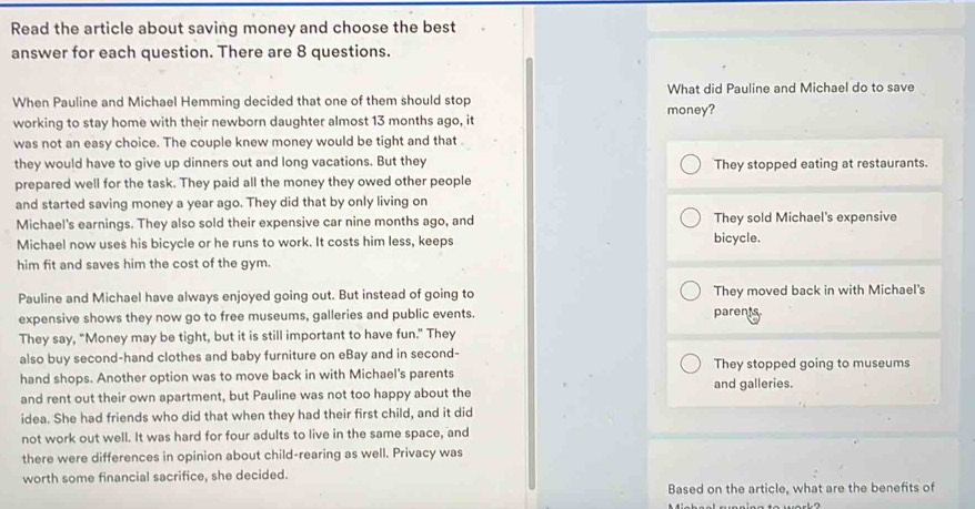 Read the article about saving money and choose the best
answer for each question. There are 8 questions.
When Pauline and Michael Hemming decided that one of them should stop What did Pauline and Michael do to save
working to stay home with their newborn daughter almost 13 months ago, it money?
was not an easy choice. The couple knew money would be tight and that 
they would have to give up dinners out and long vacations. But they They stopped eating at restaurants.
prepared well for the task. They paid all the money they owed other people
and started saving money a year ago. They did that by only living on
Michael's earnings. They also sold their expensive car nine months ago, and They sold Michael's expensive
Michael now uses his bicycle or he runs to work. It costs him less, keeps bicycle.
him fit and saves him the cost of the gym.
Pauline and Michael have always enjoyed going out. But instead of going to They moved back in with Michael's
expensive shows they now go to free museums, galleries and public events. parents
They say, “Money may be tight, but it is still important to have fun.” They
also buy second-hand clothes and baby furniture on eBay and in second- They stopped going to museums
hand shops. Another option was to move back in with Michael's parents and galleries.
and rent out their own apartment, but Pauline was not too happy about the
idea. She had friends who did that when they had their first child, and it did
not work out well. It was hard for four adults to live in the same space, and
there were differences in opinion about child-rearing as well. Privacy was
worth some financial sacrifice, she decided.
Based on the article, what are the benefits of