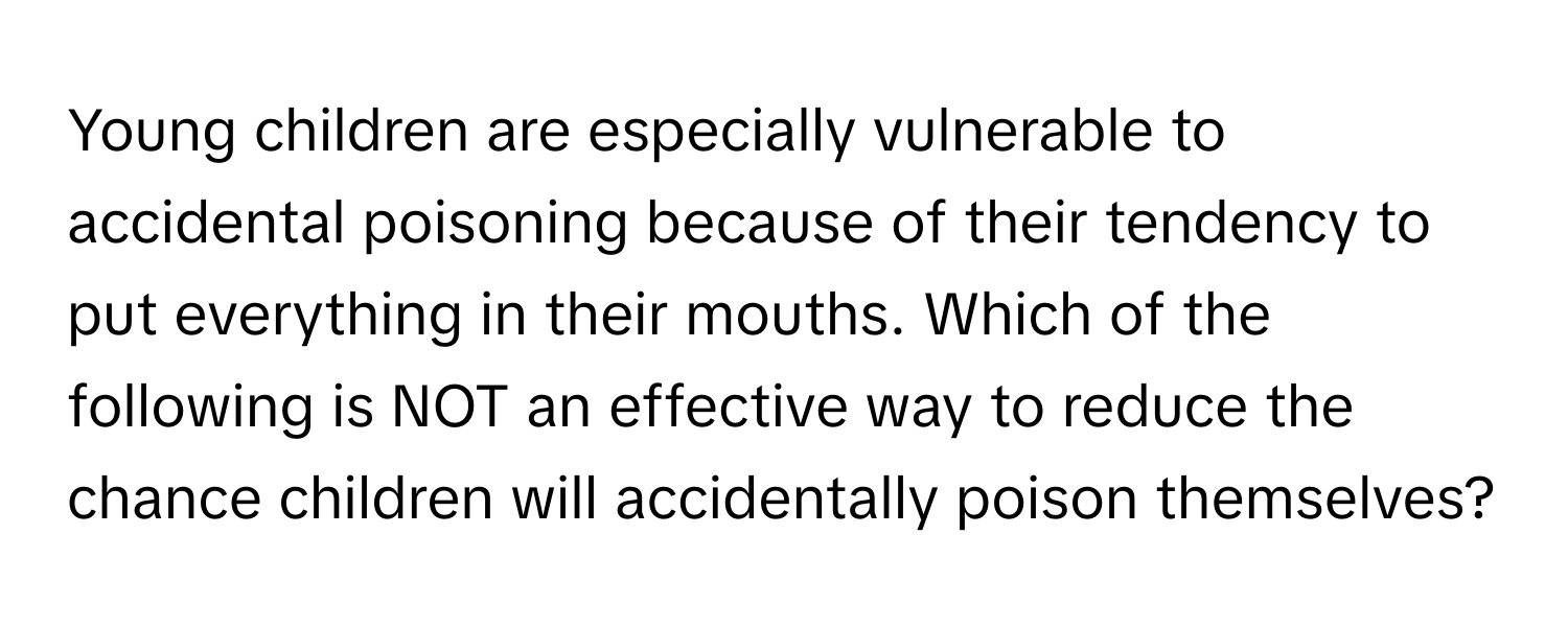 Young children are especially vulnerable to accidental poisoning because of their tendency to put everything in their mouths. Which of the following is NOT an effective way to reduce the chance children will accidentally poison themselves?