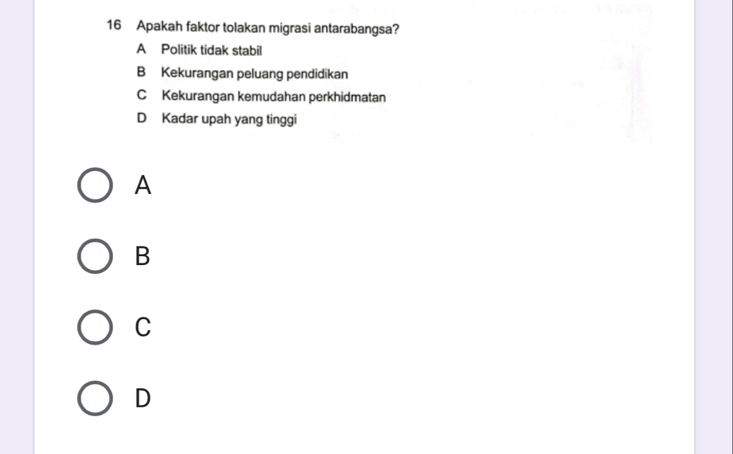 Apakah faktor tolakan migrasi antarabangsa?
A Politik tidak stabil
B Kekurangan peluang pendidikan
C Kekurangan kemudahan perkhidmatan
D Kadar upah yang tinggi
A
B
C
D