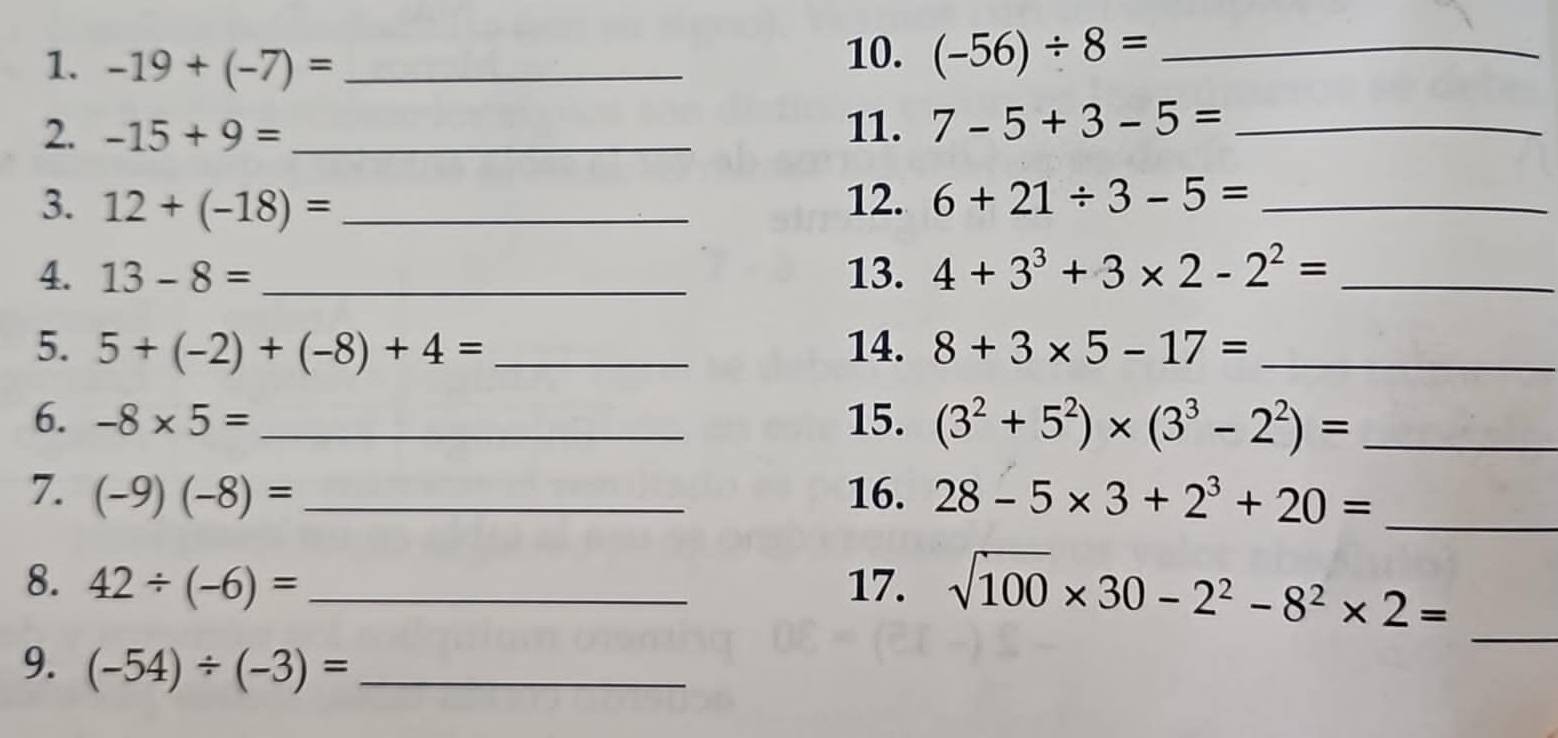 -19+(-7)= _10. (-56)/ 8= _ 
2. -15+9= _11. 7-5+3-5= _ 
3. 12+(-18)= _12. 6+21/ 3-5= _ 
4. 13-8= _ 13. 4+3^3+3* 2-2^2= _ 
5. 5+(-2)+(-8)+4= _ 14. 8+3* 5-17= _ 
6. -8* 5= _ 15. (3^2+5^2)* (3^3-2^2)= _ 
7. (-9)(-8)= _16. 28-5* 3+2^3+20= _ 
_ 
8. 42/ (-6)= _17. sqrt(100)* 30-2^2-8^2* 2=
9. (-54)/ (-3)= _