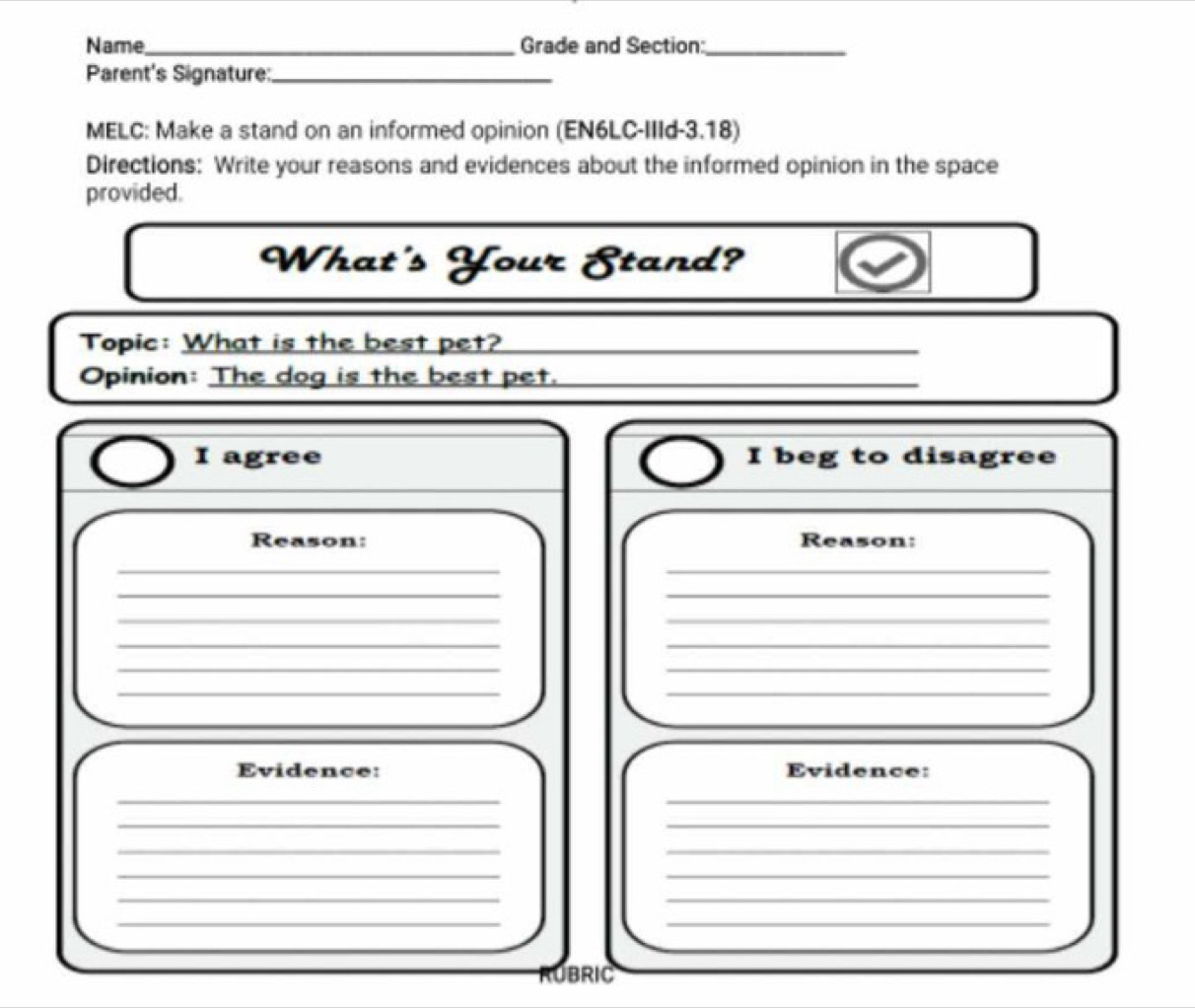 Name_ Grade and Section:_ 
Parent's Signature:_ 
MELC: Make a stand on an informed opinion (EN6LC-IIId-3.18) 
Directions: Write your reasons and evidences about the informed opinion in the space 
provided. 
What's Your Stand? 
Topic: What is the best pet? 
_ 
Opinion: The dog is the best pet._ 
I agree I beg to disagree 
Reason: Reason: 
__ 
__ 
__ 
__ 
_ 
_ 
__ 
Evidence: Evidence: 
__ 
__ 
__ 
__ 
__ 
__ 
RUBRIC