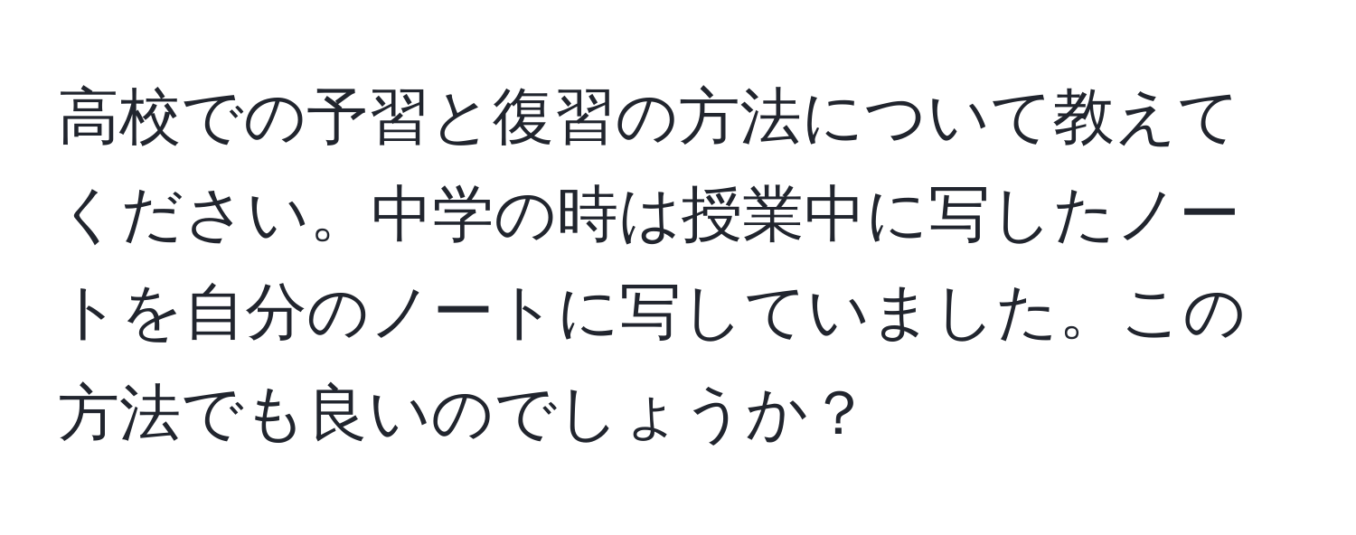 高校での予習と復習の方法について教えてください。中学の時は授業中に写したノートを自分のノートに写していました。この方法でも良いのでしょうか？