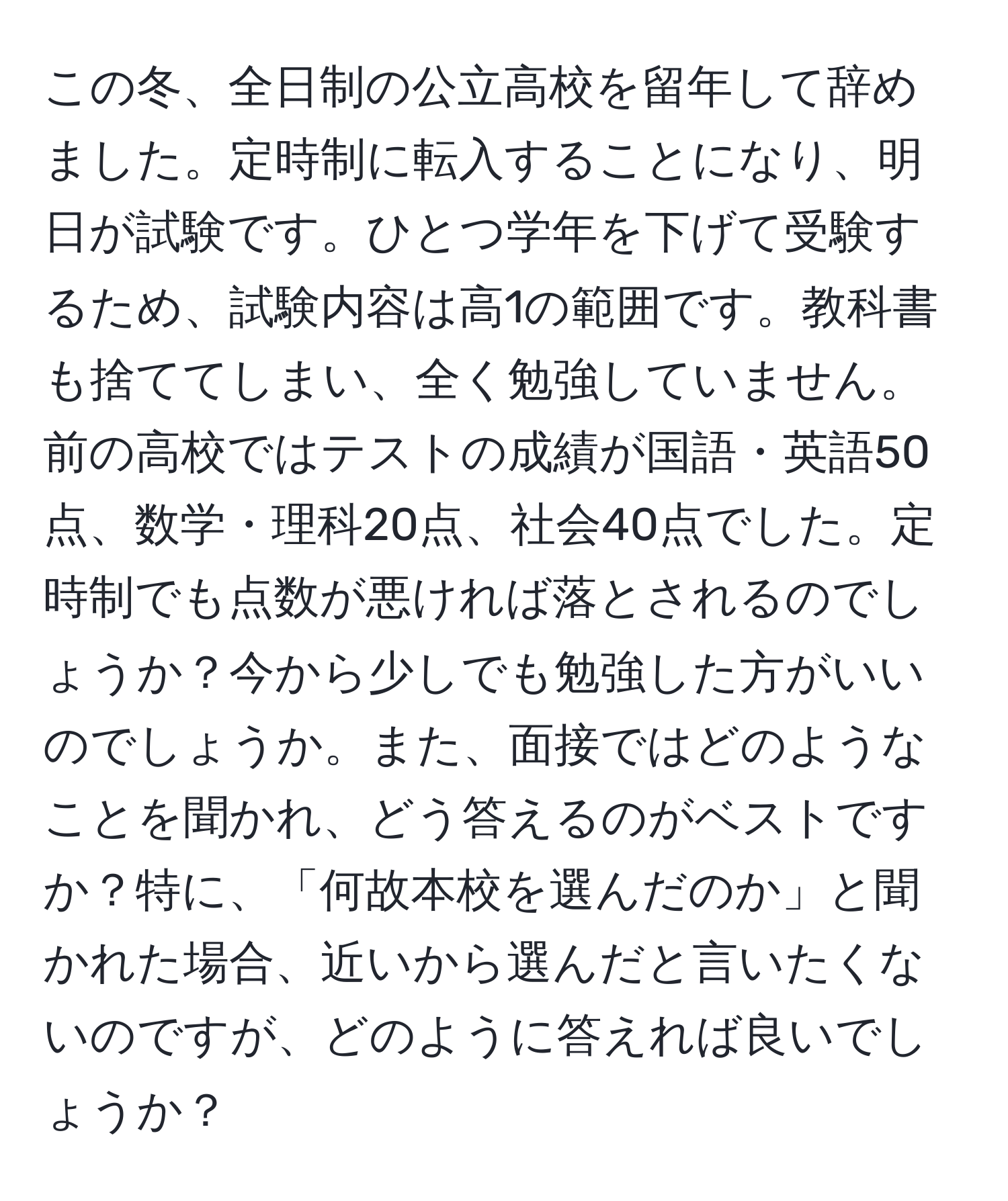 この冬、全日制の公立高校を留年して辞めました。定時制に転入することになり、明日が試験です。ひとつ学年を下げて受験するため、試験内容は高1の範囲です。教科書も捨ててしまい、全く勉強していません。前の高校ではテストの成績が国語・英語50点、数学・理科20点、社会40点でした。定時制でも点数が悪ければ落とされるのでしょうか？今から少しでも勉強した方がいいのでしょうか。また、面接ではどのようなことを聞かれ、どう答えるのがベストですか？特に、「何故本校を選んだのか」と聞かれた場合、近いから選んだと言いたくないのですが、どのように答えれば良いでしょうか？