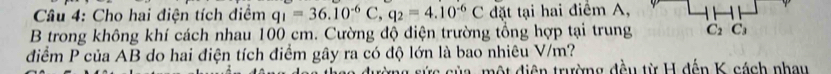 Cho hai điện tích điểm q_1=36.10^(-6)C, q_2=4.10^(-6)C đặt tại hai điểm A, 
B trong không khí cách nhau 100 cm. Cường độ điện trường tổng hợp tại trung C_2C_3
điểm P của AB do hai điện tích điểm gây ra có độ lớn là bao nhiêu V/m? 
tưừng sức của, một điện trường đều từ H đến K cách nhau