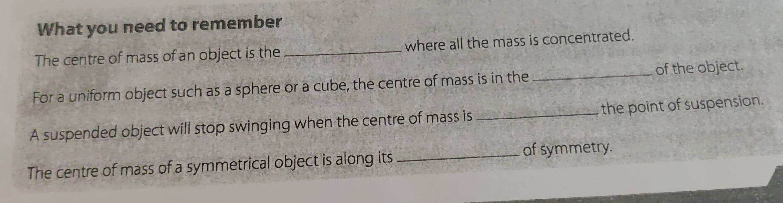 What you need to remember 
The centre of mass of an object is the _where all the mass is concentrated. 
For a uniform object such as a sphere or a cube, the centre of mass is in the _of the object. 
A suspended object will stop swinging when the centre of mass is _the point of suspension. 
The centre of mass of a symmetrical object is along its 
_of symmetry.