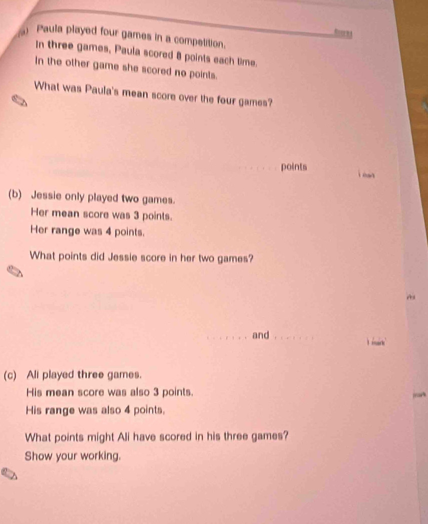 Ro m a 
) Paula played four games in a competition. 
In three games, Paula scored 8 points each time. 
In the other game she scored no points. 
What was Paula's mean score over the four games? 
points i mar t 
(b) Jessie only played two games. 
Her mean score was 3 points. 
Her range was 4 points. 
What points did Jessie score in her two games? 
_and_ 
I mairk' 
(c) Ali played three games. 
His mean score was also 3 points. 
priark 
His range was also 4 points. 
What points might Ali have scored in his three games? 
Show your working.