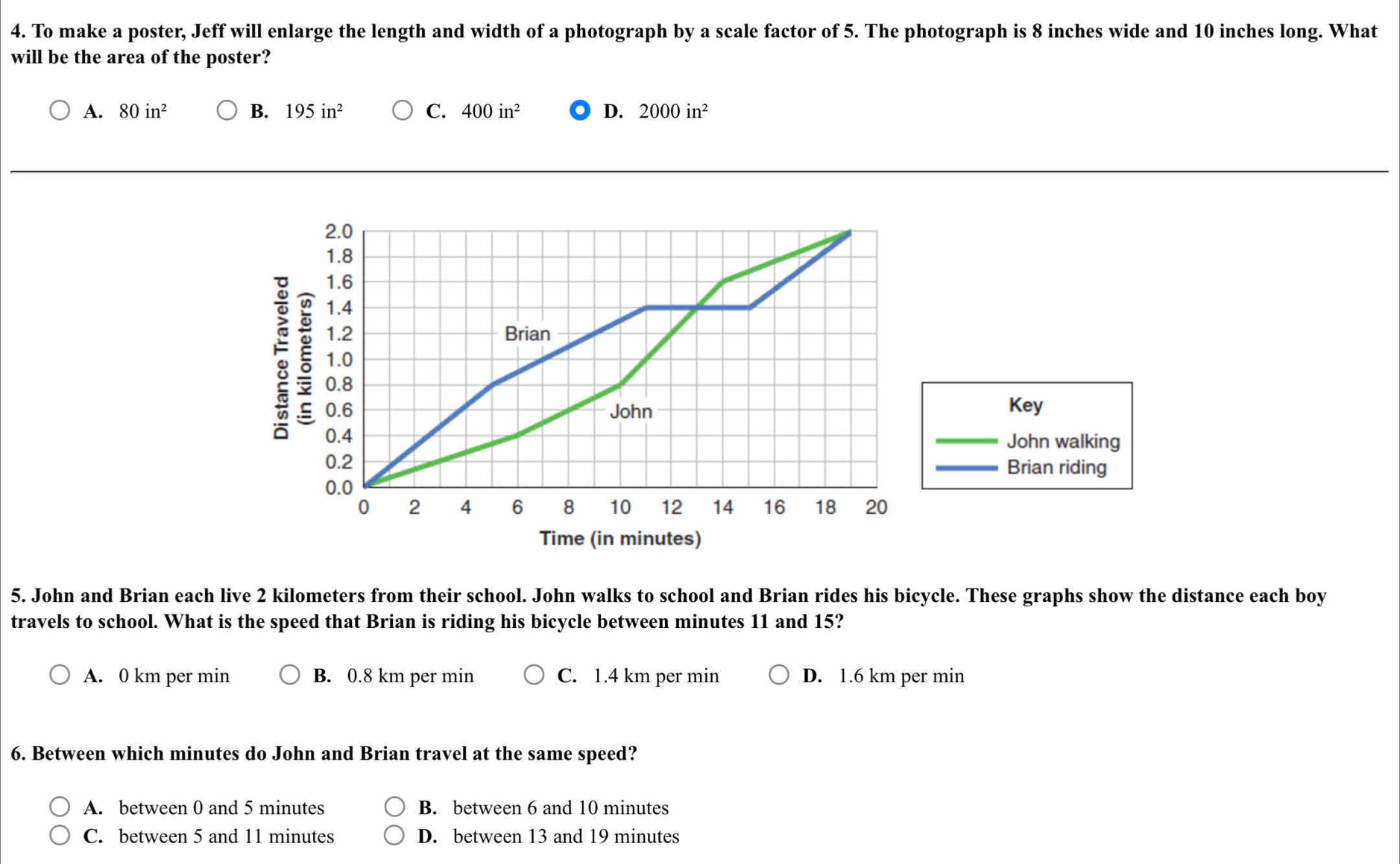 To make a poster, Jeff will enlarge the length and width of a photograph by a scale factor of 5. The photograph is 8 inches wide and 10 inches long. What
will be the area of the poster?
A. 80in^2 B. 195in^2 C. 400in^2 D. 2000in^2
2.0
1.8
1.6
1.4
5 ξ 1.0
1.2 Brian
0.8
0.6 John Key
0.4 _John walking
0.2 _Brian riding
0.0
0 2 4 6 8 10 12 14 16 18 20
Time (in minutes)
5. John and Brian each live 2 kilometers from their school. John walks to school and Brian rides his bicycle. These graphs show the distance each boy
travels to school. What is the speed that Brian is riding his bicycle between minutes 11 and 15?
A. 0 km per min B. 0.8 km per min C. 1.4 km per min D. 1.6 km per min
6. Between which minutes do John and Brian travel at the same speed?
A. between 0 and 5 minutes B. between 6 and 10 minutes
C. between 5 and 11 minutes D. between 13 and 19 minutes