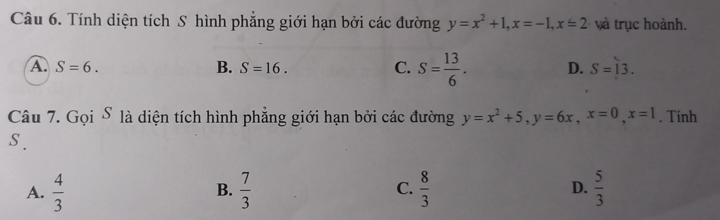 Tính diện tích S hình phẳng giới hạn bởi các đường y=x^2+1, x=-1, x=2 và trục hoành.
A. S=6. B. S=16. S= 13/6 . 
C.
D. S=13. 
Câu 7. Gọi S là diện tích hình phẳng giới hạn bởi các đường y=x^2+5, y=6x, x=0, x=1. Tính
S.
A.  4/3   7/3   8/3  D.  5/3 
B.
C.