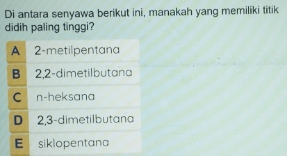 Di antara senyawa berikut ini, manakah yang memiliki titik
didih paling tinggi?
A 2 -metilpentana

B 2, 2 -dimetilbutana
C n -heksana
D 2, 3 -dimetilbutana
E siklopentana