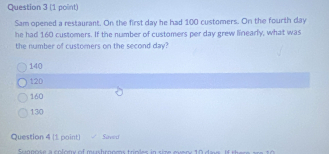 Sam opened a restaurant. On the first day he had 100 customers. On the fourth day
he had 160 customers. If the number of customers per day grew linearly, what was
the number of customers on the second day?
140
120
160
130
Question 4 (1 point) Saved
Suppose a colony of mushrooms triples in size every 10 days. If there are 10