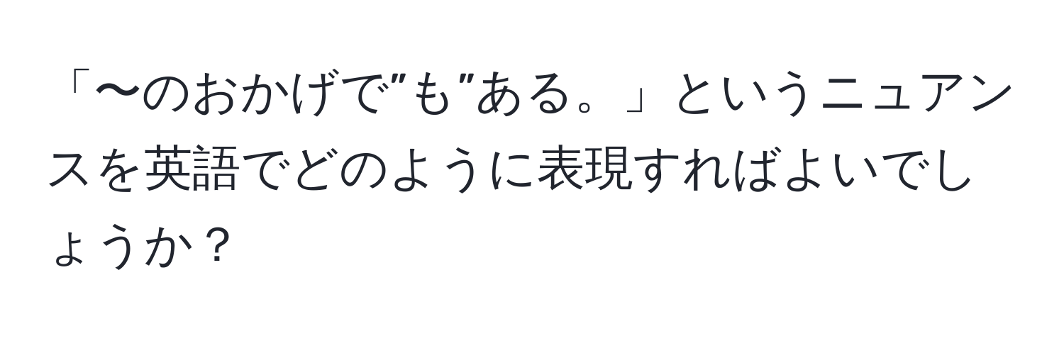 「〜のおかげで”も”ある。」というニュアンスを英語でどのように表現すればよいでしょうか？