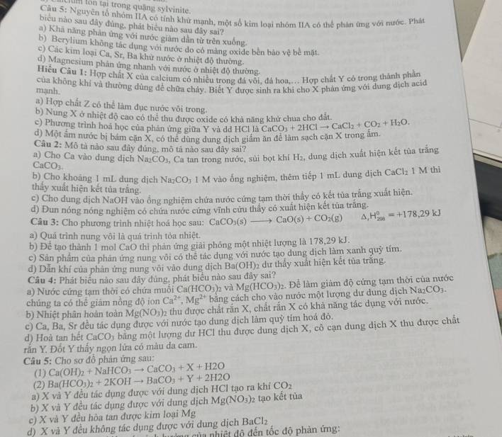 um lon tại trong quậng sylvinite.
Câu 5: Nguyên tổ nhóm IIA có tính khử mạnh, một số kim loại nhóm IIA có thể phân ứng với nước. Phát
biểu nào sau đây đùng, phát biêu nào sau đây sai?
a) Khã năng phản ứng với nước giàm dẫn từ trên xuống.
b) Berylium không tác dụng với nước do có màng oxide bên bảo vệ bê mặt
c) Các kim loại Ca, Sr, Ba khử nước ở nhiệt độ thường.
d) Magnesium phản ứng nhanh với nước ở nhiệt độ thường
Hiệu Câu 1: Hợp chất X của calcium có nhiều trong đá vôi. đá hoa... Hợp chất Y có trong thành phần
mạnh. của không khí và thường dùng để chữa chảy. Biết Y được sinh ra khi cho X phản ứng với dung địch acic
a) Hợp chất Z có thể làm đục nước vôi trong.
b) Nung X ở nhiệt độ cao có thẻ thu được oxide có khả năng khử chua cho đất.
c) Phương trình hoả học của phản ứng giữa Y và dd HCl là
d) Một âm nước bị bám cặn X, có thể dùng dung dịch giám ăn để làm sạch cặn X trong ấm. CaCO_3+2HClto CaCl_2+CO_2+H_2O.
Câu 2: Mô tả nào sau đây đủng, mô tả nào sau đây sai?
a) Cho Ca vào dung dịch Na_2CO_3 3, Ca tan trong nước, sủi bọt khí H₂, dung dịch xuất hiện kết tủa trắng
CaCO_3.
b) Cho khoảng 1 mL dung dịch Na CO_3 1 M vào ống nghiệm, thêm tiếp 1 mL dung dịch CaCl_2 1 M thi
thẩy xuất hiện kết tủa trắng.
c) Cho dung dịch NaOH vào ổng nghiệm chứa nước cứng tạm thời thầy có kết tủa trắng xuất hiện.
d) Đun nóng nóng nghiệm có chứa nước cứng vĩnh cứu thấy có xuất hiện kết tủa trăng.
Câu 3: Cho phương trình nhiệt hoá học sau: CaCO_3(s)to CaO(s)+CO_2(g) △ H_(208)°=+178,29kJ
a) Quá trình nung vôi là quá trình tỏa nhiệt.
b) Để tạo thành 1 mol CaO thì phản ứng giải phóng một nhiệt lượng là 178,29 kJ.
c) Sản phẩm của phản ứng nung vôi có thể tác dụng với nước tạo dung dịch làm xanh quỷ tím.
đ) Dẫn khí của phân ứng nung vôi vào dung dịch Ba(OH)2 dư thảy xuất hiện kết tủa trăng.
Câu 4: Phát biểu nào sau đây đủng, phát biểu nào sau đây sai?
a) Nước cứng tạm thời có chứa muối Ca(HCO_3) 2 và Mg(HCO_3)_2. Để làm giảm độ cứng tạm thời của nước
chúng ta có thể giám nồng độ ion Ca^(2+),Mg^(2+) bằng cách cho vào nước một lượng dư dung dịch Na2 CO_3.
b) Nhiệt phân hoàn toàn Mg(NO_3)_2 thu được chất rắn X, chất rắn X có khả năng tác dụng với nước.
c) Ca, Ba, Sr đều tác dụng được với nước tạo dung dịch làm quỷ tím hoá đỏ.
d) Hoà tan hết CaCO_3 bằng một lượng dư HCl thu được dung dịch X, cô cạn dung dịch X thu được chất
rắn Y. Đốt Y thấy ngọn lửa có màu đa cam.
Câu 5: Cho sơ đồ phản ứng sau:
(1) Ca(OH)_2+NaHCO_3to CaCO_3+X+H2O
(2)
a) X và Y đều tác dụng được với dung dịch HCl tạo ra khi Ba(HCO_3)_2+2KOHto BaCO_3+Y+2H2O CO_2
b) X và Y đều tác dụng được với dung dịch Mg(NO_3) 2 tạo kết tủa
c) X và Y đều hòa tan được kim loại Mg
d) X và Y đều không tác dụng được với dung dịch BaCl_2
a của  nhiệt độ đến tốc độ phản ứng: