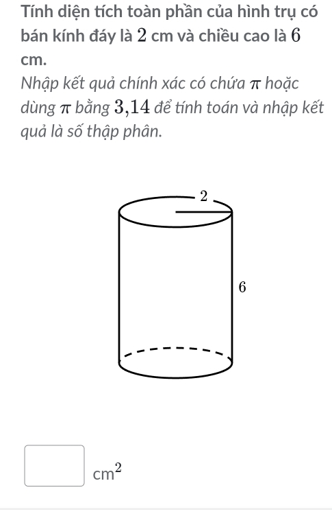 Tính diện tích toàn phần của hình trụ có 
bán kính đáy là 2 cm và chiều cao là 6
cm. 
Nhập kết quả chính xác có chứa π hoặc 
dùng π bằng 3, 14 để tính toán và nhập kết 
quả là số thập phân.
cm^2