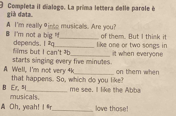 Completa il dialogo. La prima lettera delle parole è 
già data. 
A I'm really into musicals. Are you? 
B I'm not a big 1f_ of them. But I think it 
depends. I ²q_ like one or two songs in 
films but I can't ³b_ it when everyone 
starts singing every five minutes. 
A Well, I'm not very 4k _ on them when 
that happens. So, which do you like? 
B Er, 5l_ me see. I like the Abba 
musicals. 
A Oh, yeah! I 6r_ love those!