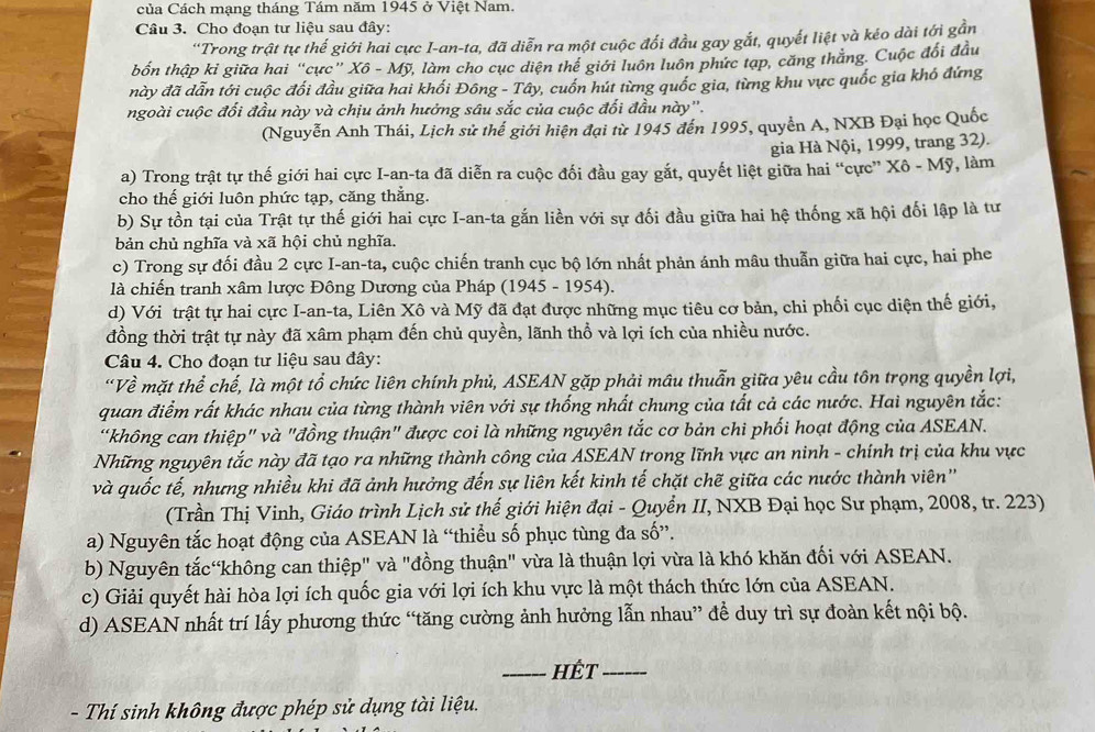 Của Cách mạng tháng Tám năm 1945 ở Việt Nam.
Câu 3. Cho đoạn tư liệu sau đây:
''Trong trật tự thế giới hai cực I-an-ta, đã diễn ra một cuộc đối đầu gay gắt, quyết liệt và kéo dài tới gần
tbốn thập kỉ giữa hai “cực” Xô - Mỹ, làm cho cục diện thể giới luôn luôn phức tạp, căng thắng. Cuộc đổi đầu
này đã dẫn tới cuộc đối đầu giữa hai khối Đông - Tây, cuốn hút từng quốc gia, từng khu vực quốc gia khó đứng
ngoài cuộc đối đầu này và chịu ảnh hưởng sâu sắc của cuộc đối đầu này''.
(Nguyễn Anh Thái, Lịch sử thế giới hiện đại từ 1945 đến 1995, quyển A, NXB Đại học Quốc
gia Hà Nội, 1999, trang 32).
a) Trong trật tự thế giới hai cực I-an-ta đã diễn ra cuộc đối đầu gay gắt, quyết liệt giữa hai “cực” Xô - Mỹ, làm
cho thế giới luôn phức tạp, căng thẳng.
b) Sự tồn tại của Trật tự thế giới hai cực I-an-ta gắn liền với sự đối đầu giữa hai hệ thống xã hội đối lập là tư
bản chủ nghĩa và xã hội chủ nghĩa.
c) Trong sự đối đầu 2 cực I-an-ta, cuộc chiến tranh cục bộ lớn nhất phản ánh mâu thuẫn giữa hai cực, hai phe
là chiến tranh xâm lược Đông Dương của Pháp (1945 - 1954).
d) Với trật tự hai cực I-an-ta, Liên Xô và Mỹ đã đạt được những mục tiêu cơ bản, chi phối cục diện thế giới,
đồng thời trật tự này đã xâm phạm đến chủ quyền, lãnh thổ và lợi ích của nhiều nước.
Câu 4. Cho đoạn tư liệu sau đây:
“Về mặt thể chế, là một tổ chức liên chính phủ, ASEAN gặp phải mâu thuẫn giữa yêu cầu tôn trọng quyền lợi,
quan điểm rất khác nhau của từng thành viên với sự thống nhất chung của tất cả các nước. Hai nguyên tắc:
“không can thiệp" và "đồng thuận" được coi là những nguyên tắc cơ bản chi phối hoạt động của ASEAN.
Những nguyên tắc này đã tạo ra những thành công của ASEAN trong lĩnh vực an ninh - chính trị của khu vực
và quốc tế, nhưng nhiều khi đã ảnh hưởng đến sự liên kết kinh tế chặt chẽ giữa các nước thành viên''
(Trần Thị Vinh, Giáo trình Lịch sử thế giới hiện đại - Quyển II, NXB Đại học Sư phạm, 2008, tr. 223)
a) Nguyên tắc hoạt động của ASEAN là “thiều số phục tùng đa số”.
b) Nguyên tắc“không can thiệp" và "đồng thuận" vừa là thuận lợi vừa là khó khăn đối với ASEAN.
c) Giải quyết hài hòa lợi ích quốc gia với lợi ích khu vực là một thách thức lớn của ASEAN.
d) ASEAN nhất trí lấy phương thức “tăng cường ảnh hưởng lẫn nhau” để duy trì sự đoàn kết nội bộ.
_hết_
- Thí sinh không được phép sử dụng tài liệu.