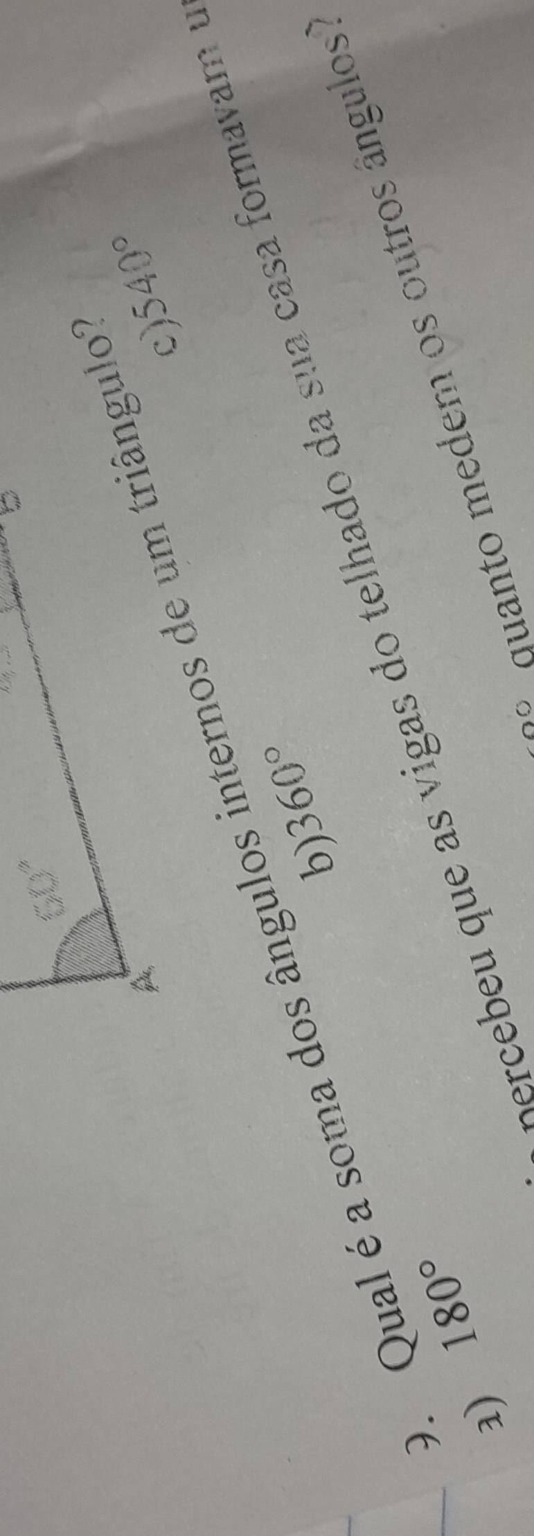 540°
c)
O. Qual é a soma dos ângulos internos de um triângulo
360°
b)
Sercebeu que as vigas do telhado da sua casa formavam e
duanto medem os outros ângulos'
a) 180°