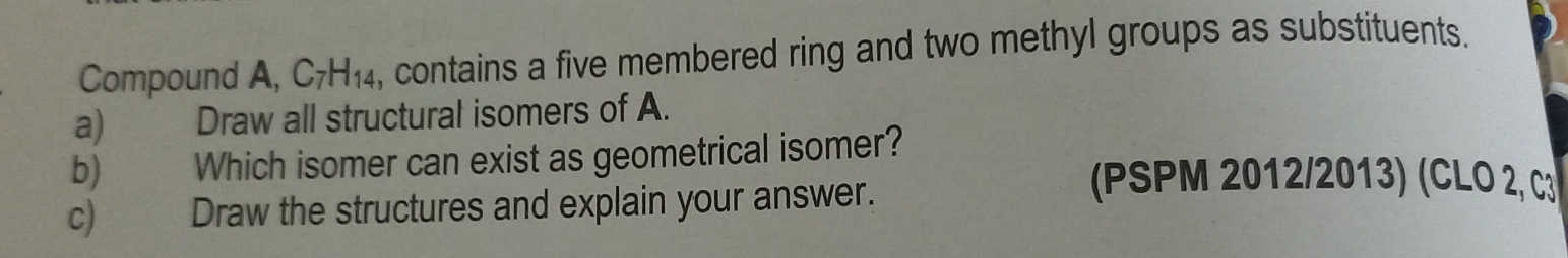 Compound A, C_7H_14 , contains a five membered ring and two methyl groups as substituents. 
a) Draw all structural isomers of A. 
b) Which isomer can exist as geometrical isomer? 
c) Draw the structures and explain your answer. 
(PSPM 2012/2013) (CLO 2, C3