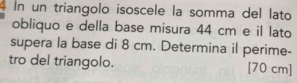 In un triangolo isoscele la somma del lato 
obliquo e della base misura 44 cm e il lato 
supera la base di 8 cm. Determina il perime- 
tro del triangolo. [70 cm]