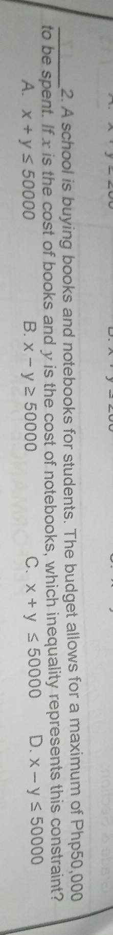 A school is buying books and notebooks for students. The budget allows for a maximum of Php50,000
to be spent. If x is the cost of books and y is the cost of notebooks, which inequality represents this constraint?
A. x+y≤ 50000 B. x-y≥ 50000 C. x+y≤ 50000 D. x-y≤ 50000