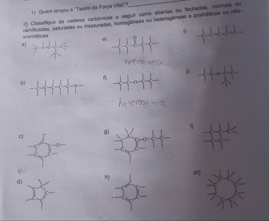 Quem lançou a "Teoria da Força Vital"?
_
2) Classifique as cadeias carbônicas a seguir como abertas ou fechadas, normais ou
ramificadas, saturadas ou insaturadas, homogêneas ou heterogêneas e aromáticas ou não-
aromáticas.
i) frac 1-c=c-c=c
e
a
j)
1
b
1)
c
g
h
m
d