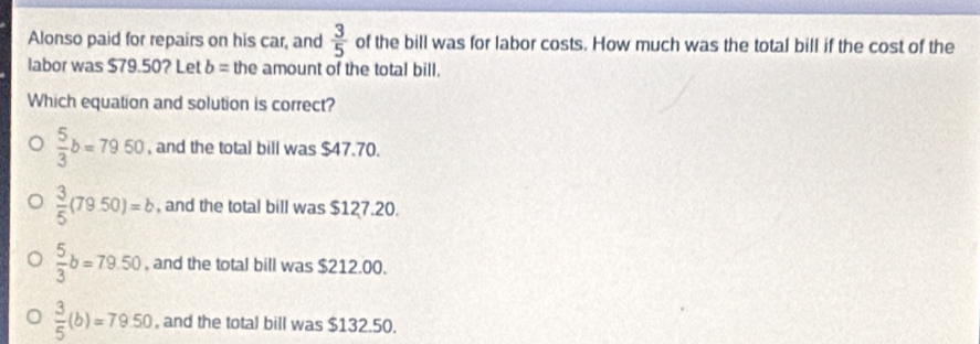 Alonso paid for repairs on his car, and  3/5  of the bill was for labor costs. How much was the total bill if the cost of the
labor was $79.50? Let b= the amount of the total bill.
Which equation and solution is correct?
 5/3 b=7950 , and the total bill was $47.70.
 3/5 (79.50)=b , and the total bill was $127.20.
 5/3 b=79.50 , and the total bill was $212.00.
 3/5 (b)=79.50 , and the total bill was $132.50.