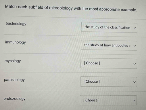 Match each subfield of microbiology with the most appropriate example. 
bacteriology the study of the classifcation 
immunology the study of how antibodies a 
mycology [ Choose ] 
parasitology [ Choose ] 
protozoology [ Choose ]