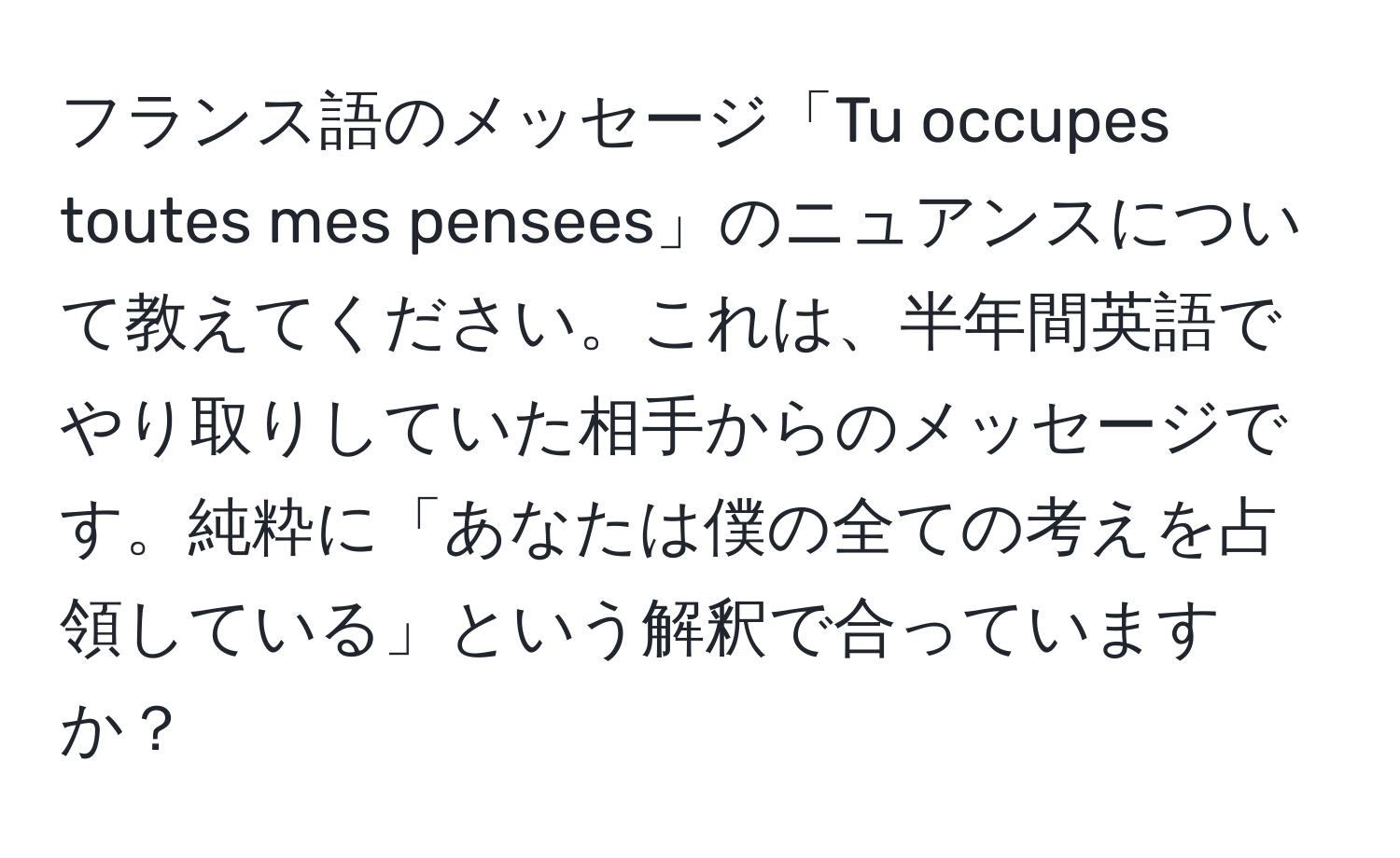 フランス語のメッセージ「Tu occupes toutes mes pensees」のニュアンスについて教えてください。これは、半年間英語でやり取りしていた相手からのメッセージです。純粋に「あなたは僕の全ての考えを占領している」という解釈で合っていますか？