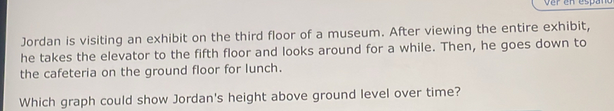 Jordan is visiting an exhibit on the third floor of a museum. After viewing the entire exhibit, 
he takes the elevator to the fifth floor and looks around for a while. Then, he goes down to 
the cafeteria on the ground floor for lunch. 
Which graph could show Jordan's height above ground level over time?