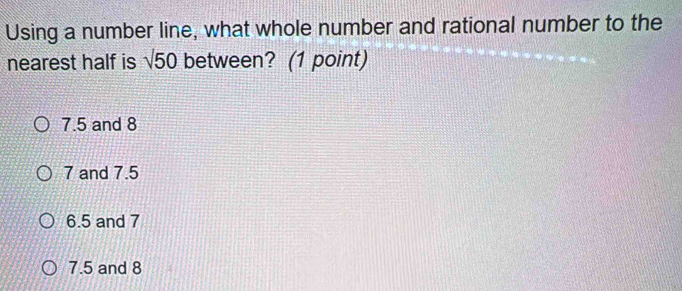 Using a number line, what whole number and rational number to the
nearest half is sqrt()50 between? (1 point)
7.5 and 8
7 and 7.5
6.5 and 7
7.5 and 8