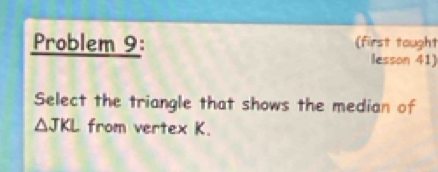 Problem 9: (first tought 
lesson 41) 
Select the triangle that shows the median of
△ JKL from vertex K.