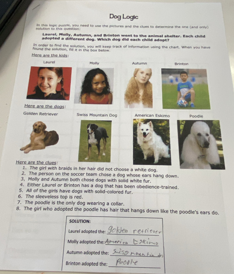 Dog Logic 
In this logic puzzle, you need to use the pictures and the clues to determine the one (and only) 
solution to this question: 
Laurel, Molly, Autumn, and Brinton went to the animal shelter. Each child 
adopted a different dog. Which dog did each child adopt? 
In order to find the solution, you will keep track of information using the chart. When you have 
found the solution, fill it in the box below. 
Here are the kids: 
Laurel Molly A Brinton 
Here are the dogs: 
Golden Retriever Swiss Mountain Dog American Eskimo Poodle 
Here are the clues: 
1. The girl with braids in her hair did not choose a white dog. 
2. The person on the soccer team chose a dog whose ears hang down. 
3, Molly and Autumn both chose dogs with solid white fur. 
4. Either Laurel or Brinton has a dog that has been obedience-trained. 
5. All of the girls have dogs with solid-colored fur. 
6. The sleeveless top is red. 
7. The poodle is the only dog wearing a collar. 
8. The girl who adopted the poodle has hair that hangs down like the poodle’s ears do. 
SOLUTION: 
_ 
Laurel adopted the: 
Molly adopted the: 
_ 
_ 
Autumn adopted the: 
_ 
Brinton adopted the: