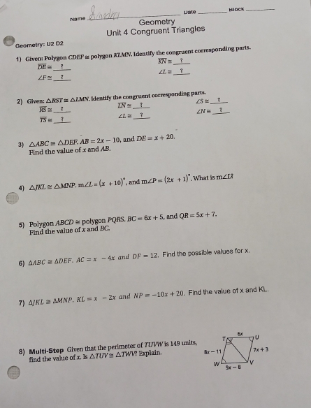 Late _BIOCK_
Name Geometry
Unit 4 Congruent Triangles
Geometry: U2 D2
1) Given: Polygon CDEF ≌ polygon KLMN. Identify the congruent corresponding parts.
overline KN=_ ?
overline DE≌ _ ?
∠ L≌ _ ?
∠ F≌ _ ?
2) Given: △ RST≌ △ LMN Identify the congruent corresponding parts.
overline RS≌ _ ?
overline LN≌ _ ? ∠ S≌ _ ?
overline TS≌ _ ? ∠ L≌ _ ? ∠ N≌ _ ?
3) △ ABC≌ △ DEF.AB=2x-10 and DE=x+20.
Find the value of x and AB.
4) △ JKL≌ △ MNP.m∠ L=(x+10)^circ  , and m∠ P=(2x+1)^circ . What is m∠ L?
5) Polygon ABCD ≡ polygon PQRS. BC=6x+5 , and QR=5x+7.
Find the value of x and BC.
6) △ ABC≌ △ DEF.AC=x-4x and DF=12. Find the possible values for x.
7) Aj KL≌ △ MNP.KL=x-2x and NP=-10x+20. Find the value of x and KL.
8) Multi-Step Given that the perimeter of TUVW is 149 units,
find the value of x. Is △ TUV≌ △ TWV Explain.