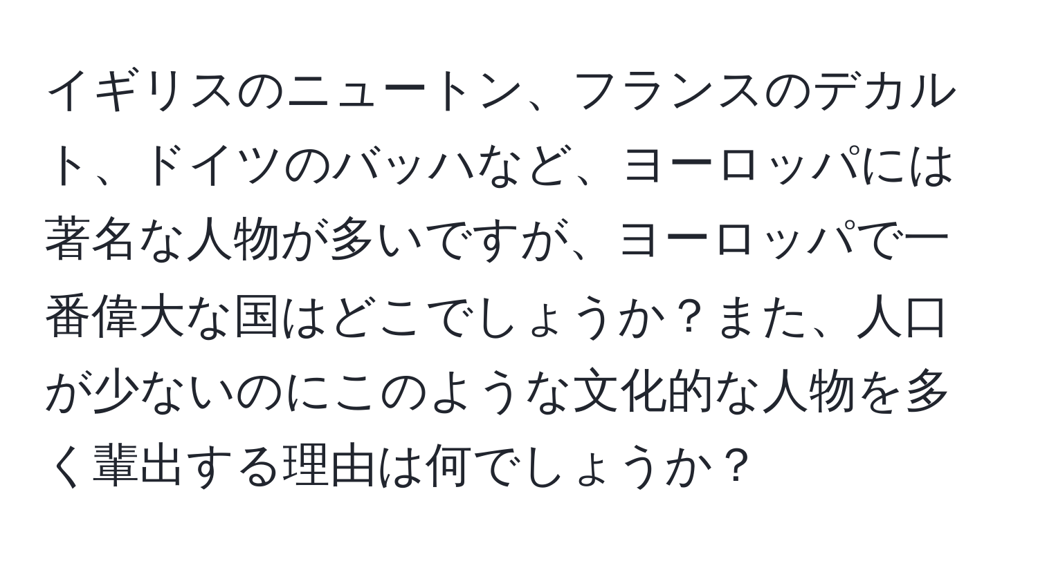 イギリスのニュートン、フランスのデカルト、ドイツのバッハなど、ヨーロッパには著名な人物が多いですが、ヨーロッパで一番偉大な国はどこでしょうか？また、人口が少ないのにこのような文化的な人物を多く輩出する理由は何でしょうか？
