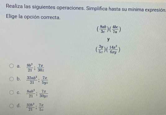 Realiza las siguientes operaciones. Simplifica hasta su mínima expresión
Elige la opción correcta.
( 8ab/3c )( 4bc/7a )
y
( 3y/5z )( 14x^2/6xy )
a.  8b^2/21 ;  7x/30z 
b.  32ab^2/21 ;  7x/5yz 
C.  8ab^2/21 ;  7x/30yz 
d.  32b^2/21 ; 7x/5z 