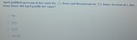 April paddled upstream in her canoe for  4/x-5  hours and downstream for  (6-x)/x+5  hours. In terms of x, how
many hours did April paddle her canoe?
 (16x+4)/2x 
 (12-1)/x^2-2x 
frac y-2i
frac 2^2-3x-18