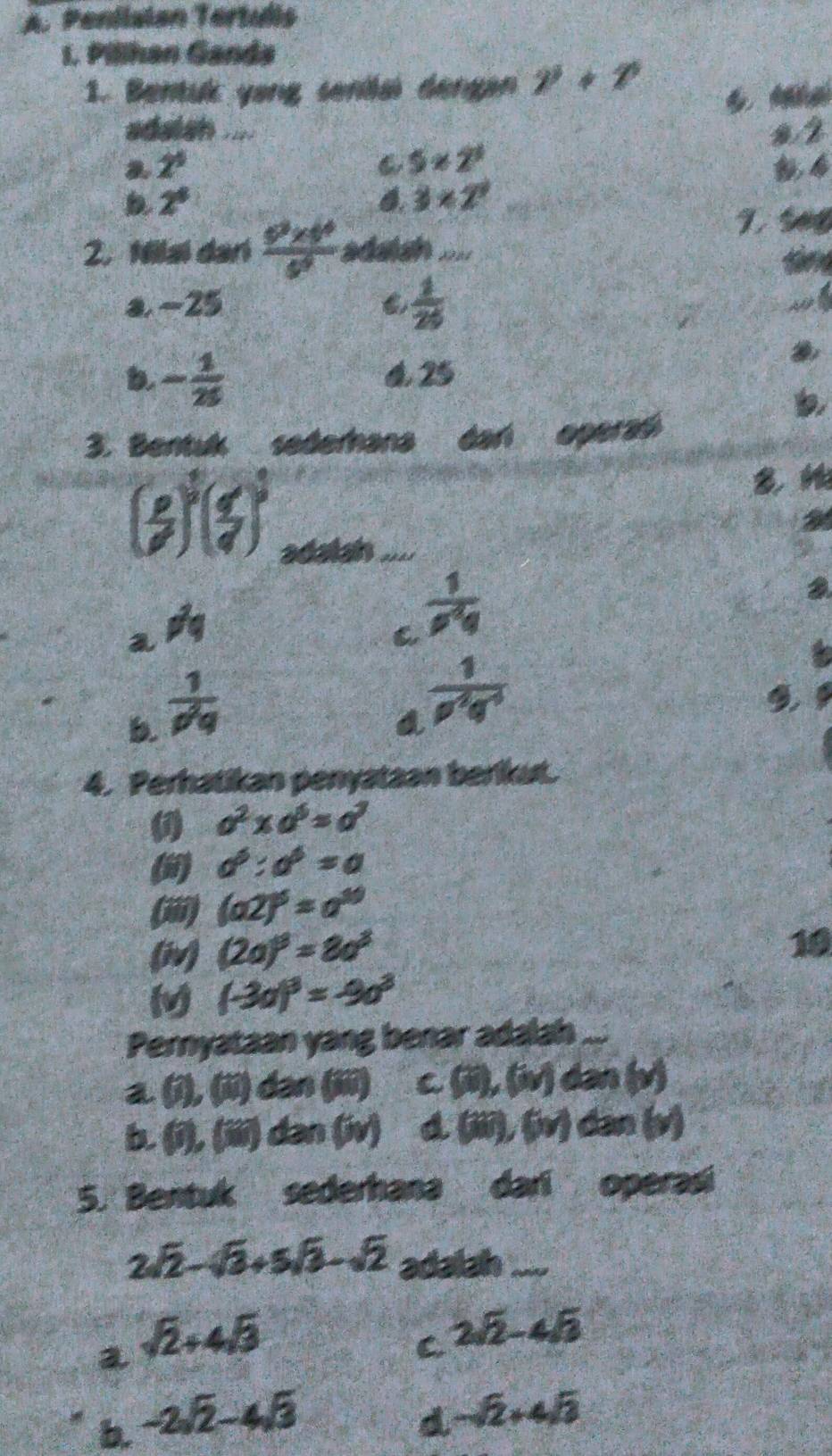 Peniiaian Tertulis
1. Pilihan Ganda
1. Bentuk yang senilai dengan gamma +gamma
adaish .... s 2
2. 2^1 5* 2^3
2^8
6. 3* 2^3
2. Nilai dan  (6^2* 6^4)/6^4  = aan ====
a. -25  1/20 
b - 1/25 
4. 25
a
3. Bentuk sederhana dari opera
(3)^2( 4/9 )^3
adalan_ 
a
a != q
C  1/rho^2q 
b. frac 1(rho _q)^2
a  1/rho^2g^(-3) 
4. Perhatikan penyataan berikut.
a^2* a^6=a^3
() a^3:a^6=a
(iii) (a2)^5=a^(10)
(iv) (2a)^3=8a^3
10
M (-3a)^3=-9a^3
Pernyataan yang benar adalah ...
a 0.0 ) dən (iii) C (ii),(iv) dan (v)
b. (i), (iii) dan (iv) a a (ii),(iv) dân (y)
5. Bentuk sederhana dari operasi
2sqrt(2)-sqrt(3)+5sqrt(3)-sqrt(2) adalah_
a sqrt(2)+4sqrt(3)
C 2sqrt(2)-4sqrt(3)
b. -2sqrt(2)-4sqrt(3) d -sqrt(2)+4sqrt(3)