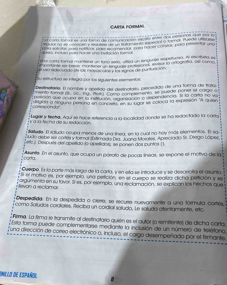 ie
CARTA FORMAL
* La carta formal es una forma de comunicación escrita entre dos personas que por lo
regular no se conocen y requiere de un tratamiento especial o formal. Puede utilizarse
para solicitar, para notificar, para recomendar, para hacer constar, para presentar una
queja, incluso para hacer una invitación formal.
Una carta formal mantiene un tono serio. utiliza un lenguaje respetuoso, Al escribiria es
Importante ser breve, mantener un lenguaje profesional, revisar la ortografía, así como,
el uso adecuado de las mayúsculas y los signos de puntuación.
Su estructura se integra por los siguientes elementos:
Destinatario. El nombre y apellido del destinatario, precedido de una forma de trata-
miento formal (Sr., Lic., Ing., Profr.). Como complemento, se puede poner el cargo o
lposición que ocupa en la institución, organización o dependencia. Si la carta no va
dirigida a ninguna persona en concreto, en su lugar se coloca la expresión 'A quien
corresponda".
Lugar y fecha. Aquí se hace referencia a la localidad donde se ha redactado la carta
y a la fecha de su redacción.
Saludo. El saludo ocupa menos de una línea, en la cual no hay más elementos. El sa-
ludo debe ser cortés y formal (Estimada Dra. Juana Morales, Apreciado Sr. Diego López,
etc.). Después del apellido (o apellidos), se ponen dos puntos (:).
Asunto. En el asunto, que ocupa un párrafo de pocas líneas, se expone el motivo de la
carta.
Cuerpo. Es la parte más larga de la carta, y en ella se introduce y se desarrolla el asunto.
Si el motivo es, por ejemplo, una petición, en el cuerpo se realiza dicha petición y se
l argumenta en su favor. Si es, por ejemplo, una reclamación, se explican los hechos que
Ilevan a reclamar.
Despedida. En la despedida o cierre, se recurre nuevamente a una fórmula cortés,
como Saludos cordiales, Reciba un cordial saludo, Le saluda atentamente, etc.
Firma. La firma le transmite al destinatario quién es el autor (o remitente) de dicha carta.
Esta forma puede complementarse mediante la inclusión de un número de teléfono,
l una dirección de correo electrónico o, incluso, el cargo desempeñado por el firmante.
Rnillo de Español 8