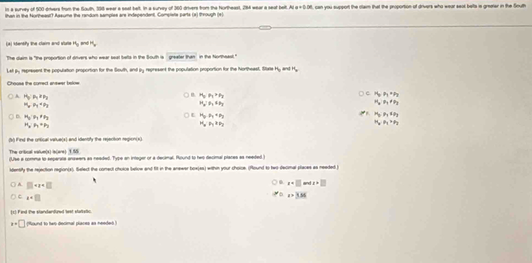 In a survey of 500 drivers from the South, 398 wear a seat belt. In a survey of 360 drivers from the Northeast, 284 wear a seat belt. At a=0.06 , can you support the claim that the proportion of drivers who wear seat belts is greater in the South
than in the Northeast? Assume the random samples are independent. Complete parts (a) through (e)
(a) Identify the claim and state H_0 Bnd H_a.
The claim is "the proportion of drivers who wear seat befts in the South is greater than in the Northeast."
Let py represent the population proportion for the South, and P_2 represent the population proportion for the Northeast. State H_0 and H_a
Choose the correct answer below
A H_0:p_1≥ p_2
B. H_0P_1>rho _2
C H_0:p_1=p_2
H_aP_1
H_a:p_1≤ p_2
H_aP_1!= P_2
D. H_0· p_1!= p_2 H_0· p_1 H_0:p_1≤ p_2
H_a:p_1· p_2
H_a· p_1≥ p_2
H_a:p_1>p_2
(b) Find the critical value(s) and identify the rejection region(s)
The critical value(s) is(are) 1.55
(Use a comma to separate answers as needed. Type an integer or a decimal. Round to two decimal places as needed.)
ldentify the rejection region(s). Select the correct choice below and filt in the answer box(es) within your choice. (Round to two decimal places as reeded.)
D. z □
A. □ D z>1.55
C z
(c) Find the standardized lest statistic.
z=□ (Round to two decimal places as needed.)