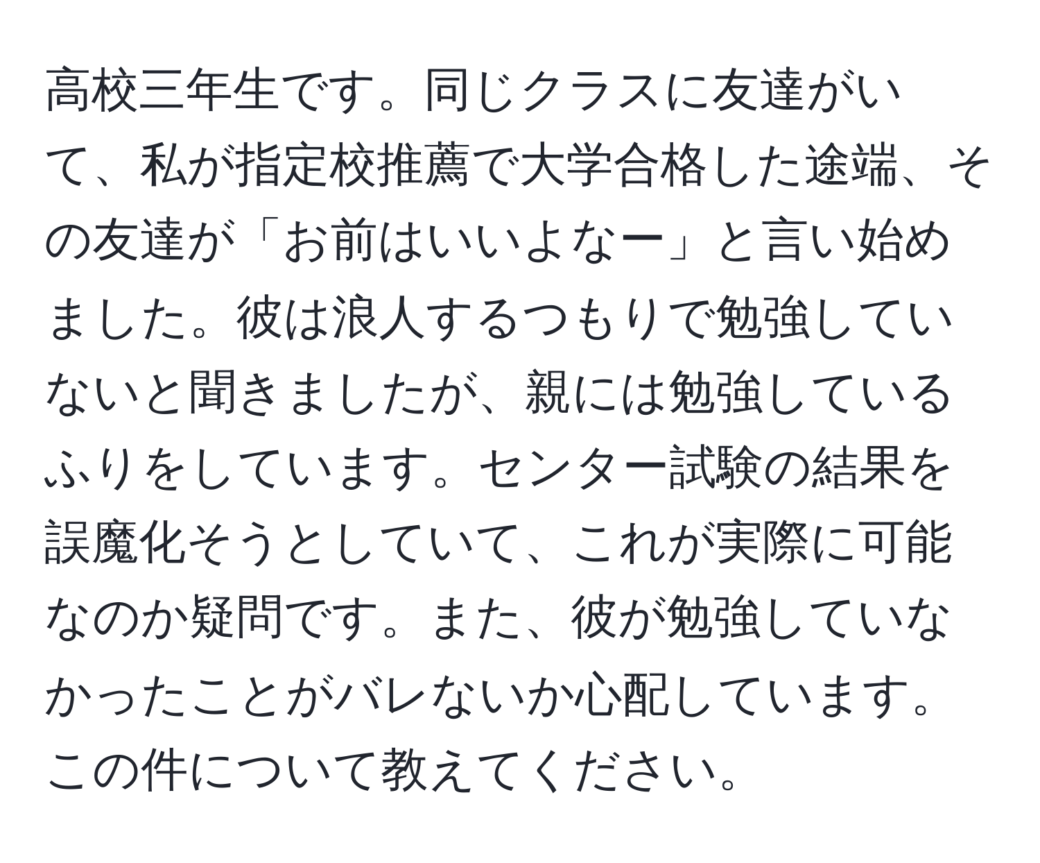 高校三年生です。同じクラスに友達がいて、私が指定校推薦で大学合格した途端、その友達が「お前はいいよなー」と言い始めました。彼は浪人するつもりで勉強していないと聞きましたが、親には勉強しているふりをしています。センター試験の結果を誤魔化そうとしていて、これが実際に可能なのか疑問です。また、彼が勉強していなかったことがバレないか心配しています。この件について教えてください。