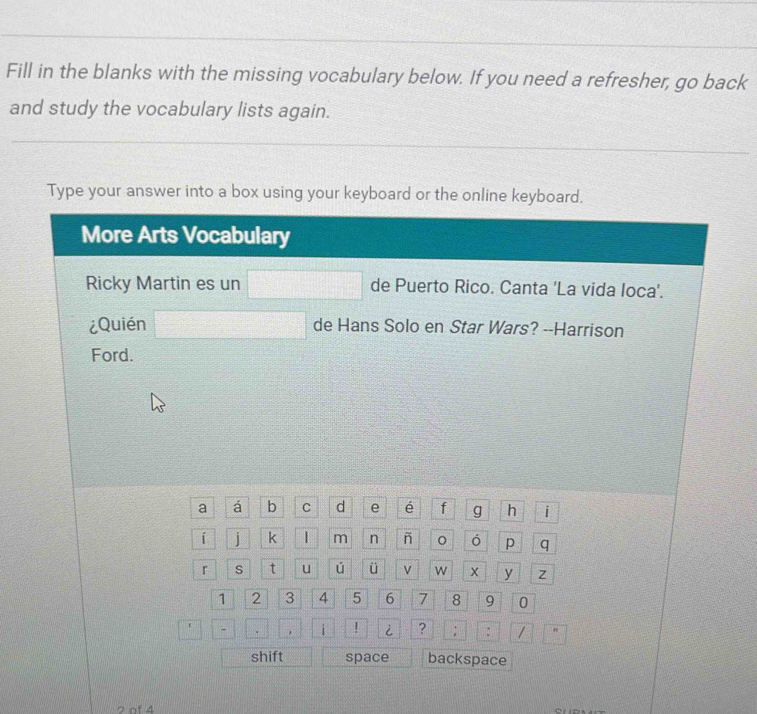 Fill in the blanks with the missing vocabulary below. If you need a refresher, go back 
and study the vocabulary lists again. 
Type your answer into a box using your keyboard or the online keyboard. 
More Arts Vocabulary 
Ricky Martin es un □ de Puerto Rico. Canta 'La vida loca'. 
¿Quién □ de Hans Solo en Star Wars? --Harrison 
Ford. 
a á b C d e é f g h i 
í j k | m n ñ ó p q 
r s t u ú ü v W X y Z
1 2 3 4 5 6 7 8 9 0 
□^ □ ,□ i ! i ? ; : / ::n 
shift space backspace 
2 of 4