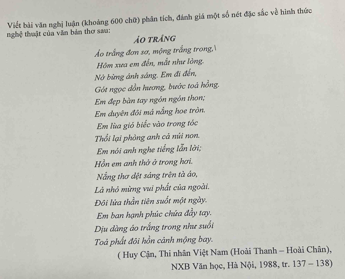 Viết bài văn nghị luận (khoảng 600 chữ) phân tích, đánh giá một số nét đặc sắc về hình thức 
nghệ thuật của văn bản thơ sau: 
ảo trång 
Áo trắng đơn sơ, mộng trắng trong, 
Hôm xưa em đến, mắt như lòng. 
Nở bừng ánh sáng. Em đi đến, 
Gót ngọc dồn hương, bước toả hồng. 
Em đẹp bàn tay ngón ngón thon; 
Em duyên đôi má nắng hoe tròn. 
Em lùa gió biếc vào trong tóc 
Thổi lại phòng anh cả núi non. 
Em nói anh nghe tiếng lẫn lời; 
Hồn em anh thở ở trong hơi. 
Nắng thơ dệt sáng trên tà áo, 
Là nhỏ mừng vui phất của ngoài. 
Đôi lửa thần tiên suốt một ngày. 
Em ban hạnh phúc chứa đầy tay. 
Dịu dàng áo trắng trong như suối 
Toả phất đôi hồn cảnh mộng bay. 
( Huy Cận, Thi nhân Việt Nam (Hoài Thanh - Hoài Chân), 
NXB Văn học, Hà Nội, 1988, tr. 137-138)