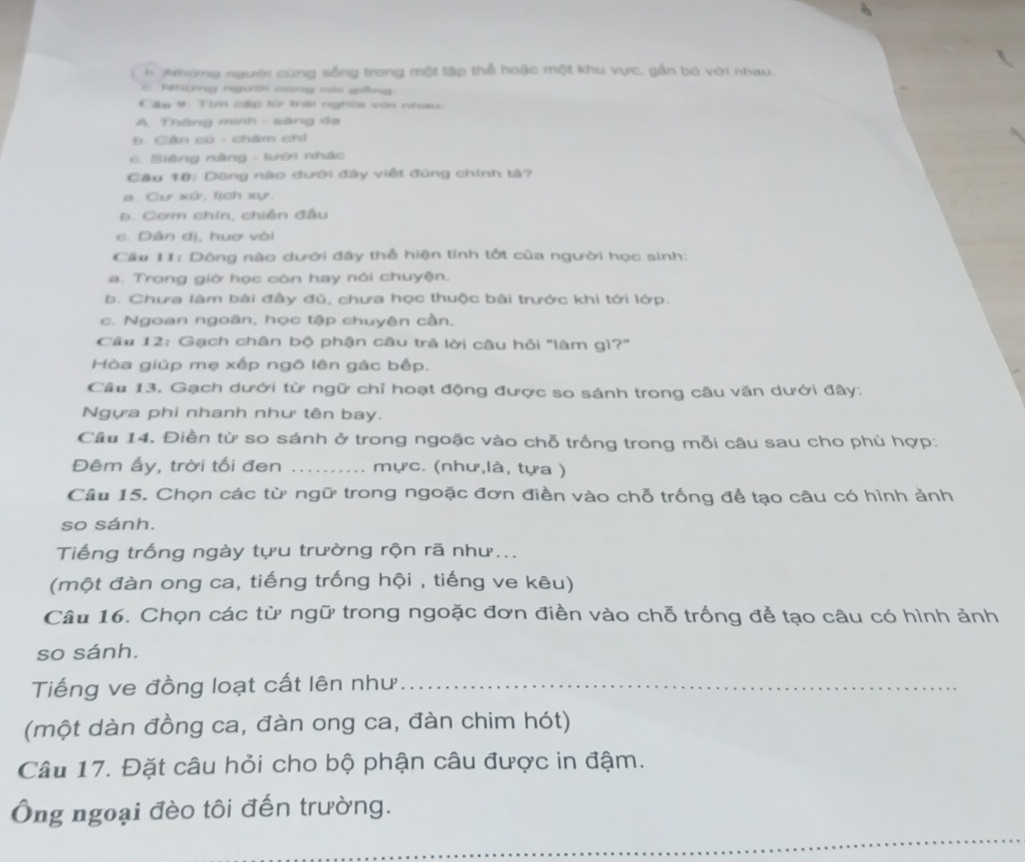 Nhông người cùng sống trong một tập thể hoặc một khu vực, gần bó với nhau.
C RAĐng người cùng nà giảng.
Cáu 9: Tìm cập tớ tái nghĩa vòi nhau:
A. Thông minh - sáng đa
Đ. Cần có - châm chỉ
C. Siệng năng - lười nhác
Câu 10: Dông nào dưới đây việt đúng chính tả?
a. Cự xử, tịch xự.
b. Cơm chín, chiến đầu
c. Dân dị, huợ vôi
Câu 11: Dòng nào dưới đây thễ hiện tính tốt của người học sinh:
a. Trong giờ học còn hay nói chuyện.
b. Chưa làm bài đầy đủ, chưa học thuộc bài trước khi tới lớp.
c. Ngoan ngoãn, học tập chuyên cần.
Câu 12: Gạch chân bộ phận câu trả lời câu hỏi 'làm gì?''
Hòa giúp mẹ xếp ngô lên gác bếp.
Câu 13. Gạch dưới từ ngữ chỉ hoạt động được so sánh trong câu văn dưới đây:
Ngựa phi nhanh như tên bay.
Câu 14. Điền từ so sánh ở trong ngoặc vào chỗ trống trong mỗi câu sau cho phủ hợp:
Đêm ấy, trời tối đen _mực. (như,là, tựa )
Câu 15. Chọn các từ ngữ trong ngoặc đơn điền vào chỗ trống để tạo câu có hình ảnh
so sánh.
Tiếng trống ngày tựu trường rộn rã như...
(một đàn ong ca, tiếng trống hội , tiếng ve kêu)
Câu 16. Chọn các từ ngữ trong ngoặc đơn điền vào chỗ trống để tạo câu có hình ảnh
so sánh.
Tiếng ve đồng loạt cất lên như_
(một dàn đồng ca, đàn ong ca, đàn chim hót)
Câu 17. Đặt câu hỏi cho bộ phận câu được in đậm.
Ông ngoại đèo tôi đến trường.
_